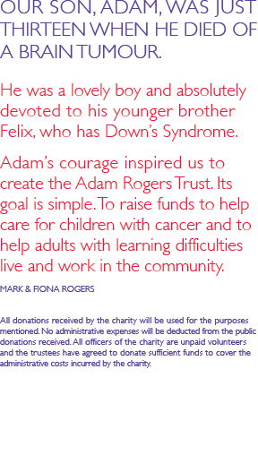 OUR SON, ADAM, WAS JUST THIRTEEN WHEN HE DIED OF A BRAIN TUMOUR.   He was a lovely boy and absolutely devoted to his younger brother Felix, who has Down’s Syndrome.   Adam’s courage inspired us to create the Adam Rogers Trust. Its goal is simple. To raise funds to help care for children with cancer and to help adults with learning difficulties live and work in the community.  MARK & FIONA ROGERS  All donations received by the charity will be used for the purposes mentioned. No administrative expenses will be deducted from the public donations received. All officers of the charity are unpaid volunteers  and the trustees have agreed to donate sufficient funds to cover the  administrative costs incurred by the charity.
